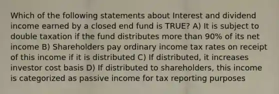 Which of the following statements about Interest and dividend income earned by a closed end fund is TRUE? A) It is subject to double taxation if the fund distributes <a href='https://www.questionai.com/knowledge/keWHlEPx42-more-than' class='anchor-knowledge'>more than</a> 90% of its net income B) Shareholders pay ordinary income tax rates on receipt of this income if it is distributed C) If distributed, it increases investor cost basis D) If distributed to shareholders, this income is categorized as passive income for tax reporting purposes