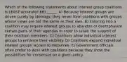 Which of the following statements about interest group coalitions is LEAST accurate? 66) ______ A) Because interest groups are driven purely by ideology, they never form coalitions with groups whose views are not the same as their own. B) Entering into a coalition may require interest groups to abandon or deemphasize certain parts of their agendas in order to retain the support of their coalition members. C) Coalitions allow individual interest groups to enhance their visibility. D) Coalitions expand individual interest groups' access to resources. E) Government officials often prefer to work with coalitions because they show the possibilities for consensus on a given policy.