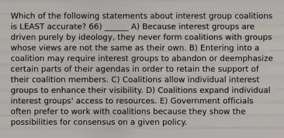 Which of the following statements about interest group coalitions is LEAST accurate? 66) ______ A) Because interest groups are driven purely by ideology, they never form coalitions with groups whose views are not the same as their own. B) Entering into a coalition may require interest groups to abandon or deemphasize certain parts of their agendas in order to retain the support of their coalition members. C) Coalitions allow individual interest groups to enhance their visibility. D) Coalitions expand individual interest groups' access to resources. E) Government officials often prefer to work with coalitions because they show the possibilities for consensus on a given policy.