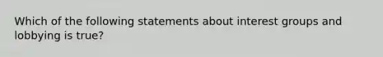 Which of the following statements about interest groups and lobbying is true?