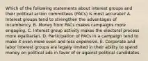 Which of the following statements about interest groups and their political action committees (PACs) is most accurate? A. Interest groups tend to strengthen the advantages of incumbency. B. Money from PACs makes campaigns more engaging. C. Interest group activity makes the electoral process more egalitarian. D. Participation of PACs in a campaign tend to make it even more even and less expensive. E. Corporate and labor interest groups are legally limited in their ability to spend money on political ads in favor of or against political candidates.