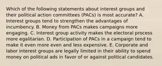 Which of the following statements about interest groups and their political action committees (PACs) is most accurate? A. Interest groups tend to strengthen the advantages of incumbency. B. Money from PACs makes campaigns more engaging. C. Interest group activity makes the electoral process more egalitarian. D. Participation of PACs in a campaign tend to make it even more even and less expensive. E. Corporate and labor interest groups are legally limited in their ability to spend money on political ads in favor of or against political candidates.