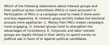 Which of the following statements about interest groups and their political action committees (PACs) is most accurate? A. Participation of PACs in a campaign tend to make it more even and less expensive. B. Interest group activity makes the electoral process more egalitarian. C. Money from PACs makes campaigns more engaging. D. Interest groups tend to strengthen the advantages of incumbency. E. Corporate and labor interest groups are legally limited in their ability to spend money on political ads in favor of or against political candidates.