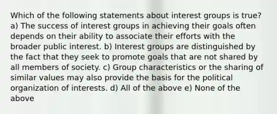 Which of the following statements about interest groups is true? a) The success of interest groups in achieving their goals often depends on their ability to associate their efforts with the broader public interest. b) Interest groups are distinguished by the fact that they seek to promote goals that are not shared by all members of society. c) Group characteristics or the sharing of similar values may also provide the basis for the political organization of interests. d) All of the above e) None of the above