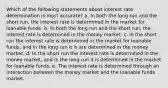 Which of the following statements about interest rate determination is most accurate? a. In both the long run and the short run, the interest rate is determined in the market for loanable funds. b. In both the long run and the short run, the interest rate is determined in the money market. c. In the short run the interest rate is determined in the market for loanable funds, and in the long run it is are determined in the money market. d. In the short run the interest rate is determined in the money market, and in the long run it is determined in the market for loanable funds. e. The interest rate is determined through an interaction between the money market and the loanable funds market.