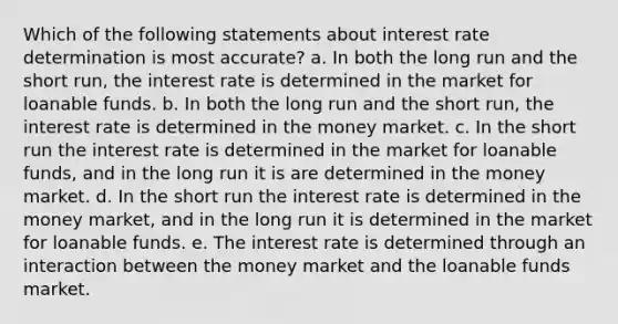 Which of the following statements about interest rate determination is most accurate? a. In both the long run and the short run, the interest rate is determined in the market for loanable funds. b. In both the long run and the short run, the interest rate is determined in the money market. c. In the short run the interest rate is determined in the market for loanable funds, and in the long run it is are determined in the money market. d. In the short run the interest rate is determined in the money market, and in the long run it is determined in the market for loanable funds. e. The interest rate is determined through an interaction between the money market and the loanable funds market.