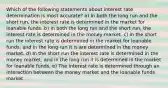 Which of the following statements about interest rate determination is most accurate? a) In both the long run and the short run, the interest rate is determined in the market for loanable funds. b) In both the long run and the short run, the interest rate is determined in the money market. c) In the short run the interest rate is determined in the market for loanable funds, and in the long run it is are determined in the money market. d) In the short run the interest rate is determined in the money market, and in the long run it is determined in the market for loanable funds. e) The interest rate is determined through an interaction between the money market and the loanable funds market.