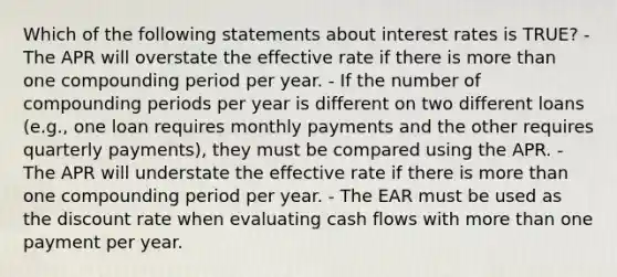 Which of the following statements about interest rates is TRUE? - The APR will overstate the effective rate if there is more than one compounding period per year. - If the number of compounding periods per year is different on two different loans (e.g., one loan requires monthly payments and the other requires quarterly payments), they must be compared using the APR. - The APR will understate the effective rate if there is more than one compounding period per year. - The EAR must be used as the discount rate when evaluating cash flows with more than one payment per year.