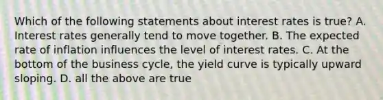 Which of the following statements about interest rates is true? A. Interest rates generally tend to move together. B. The expected rate of inflation influences the level of interest rates. C. At the bottom of the business cycle, the yield curve is typically upward sloping. D. all the above are true