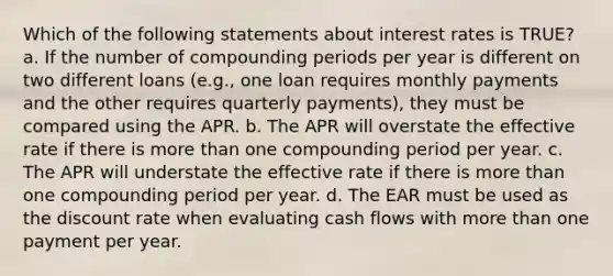 Which of the following statements about interest rates is TRUE? a. If the number of compounding periods per year is different on two different loans (e.g., one loan requires monthly payments and the other requires quarterly payments), they must be compared using the APR. b. The APR will overstate the effective rate if there is more than one compounding period per year. c. The APR will understate the effective rate if there is more than one compounding period per year. d. The EAR must be used as the discount rate when evaluating cash flows with more than one payment per year.