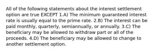 All of the following statements about the interest settlement option are true EXCEPT 1.A) The minimum guaranteed interest rate is usually equal to the prime rate. 2.B) The interest can be paid monthly, quarterly, semiannually, or annually. 3.C) The beneficiary may be allowed to withdraw part or all of the proceeds. 4.D) The beneficiary may be allowed to change to another settlement option.