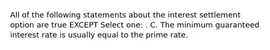 All of the following statements about the interest settlement option are true EXCEPT Select one: . C. The minimum guaranteed interest rate is usually equal to the prime rate.