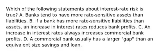 Which of the following statements about​ interest-rate risk is​ true? A. Banks tend to have more​ rate-sensitive assets than liabilities. B. If a bank has more​ rate-sensitive liabilities than​ assets, an increase in interest rates reduces bank profits. C. An increase in interest rates always increases commercial bank profits. D. A commercial bank usually has a larger​ "gap" than an equivalent size savings and loan.