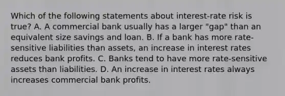 Which of the following statements about​ interest-rate risk is​ true? A. A commercial bank usually has a larger​ "gap" than an equivalent size savings and loan. B. If a bank has more​ rate-sensitive liabilities than​ assets, an increase in interest rates reduces bank profits. C. Banks tend to have more​ rate-sensitive assets than liabilities. D. An increase in interest rates always increases commercial bank profits.