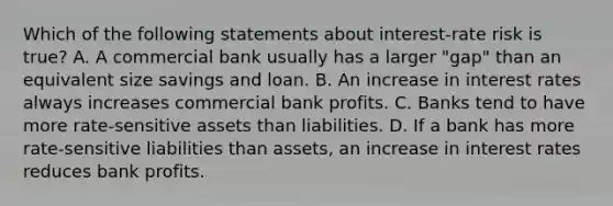 Which of the following statements about​ interest-rate risk is​ true? A. A commercial bank usually has a larger​ "gap" than an equivalent size savings and loan. B. An increase in interest rates always increases commercial bank profits. C. Banks tend to have more​ rate-sensitive assets than liabilities. D. If a bank has more​ rate-sensitive liabilities than​ assets, an increase in interest rates reduces bank profits.