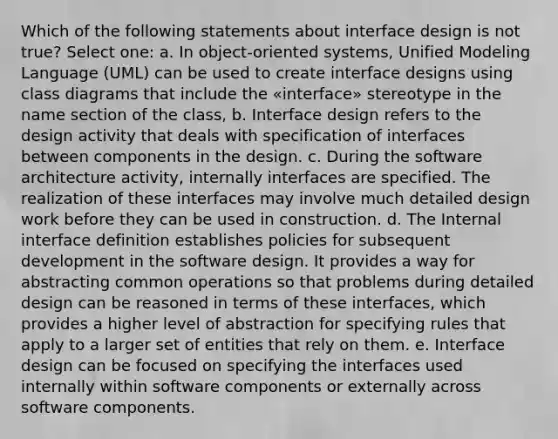 Which of the following statements about interface design is not true? Select one: a. In object-oriented systems, Unified Modeling Language (UML) can be used to create interface designs using class diagrams that include the «interface» stereotype in the name section of the class, b. Interface design refers to the design activity that deals with specification of interfaces between components in the design. c. During the software architecture activity, internally interfaces are specified. The realization of these interfaces may involve much detailed design work before they can be used in construction. d. The Internal interface definition establishes policies for subsequent development in the software design. It provides a way for abstracting common operations so that problems during detailed design can be reasoned in terms of these interfaces, which provides a higher level of abstraction for specifying rules that apply to a larger set of entities that rely on them. e. Interface design can be focused on specifying the interfaces used internally within software components or externally across software components.