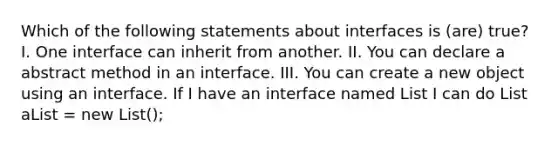 Which of the following statements about interfaces is (are) true? I. One interface can inherit from another. II. You can declare a abstract method in an interface. III. You can create a new object using an interface. If I have an interface named List I can do List aList = new List();