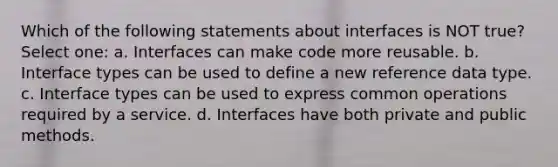 Which of the following statements about interfaces is NOT true? Select one: a. Interfaces can make code more reusable. b. Interface types can be used to define a new reference data type. c. Interface types can be used to express common operations required by a service. d. Interfaces have both private and public methods.