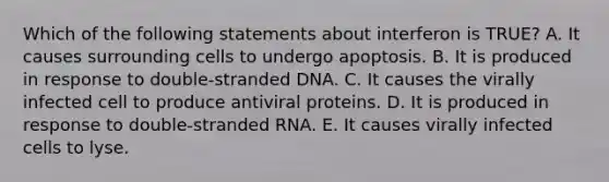 Which of the following statements about interferon is TRUE? A. It causes surrounding cells to undergo apoptosis. B. It is produced in response to double-stranded DNA. C. It causes the virally infected cell to produce antiviral proteins. D. It is produced in response to double-stranded RNA. E. It causes virally infected cells to lyse.