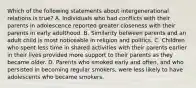 Which of the following statements about intergenerational relations is true? A. Individuals who had conflicts with their parents in adolescence reported greater closeness with their parents in early adulthood. B. Similarity between parents and an adult child is most noticeable in religion and politics. C. Children who spent less time in shared activities with their parents earlier in their lives provided more support to their parents as they became older. D. Parents who smoked early and often, and who persisted in becoming regular smokers, were less likely to have adolescents who became smokers.