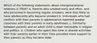 Which of the following statements about intergenerational relations is TRUE? a. Parents who smoked early and often, and who persisted in becoming regular smokers, were less likely to have adolescents who became smokers b. Individuals who had conflicts with their parents in adolescence reported greater closeness with their parents in early adulthood. c. Similarity between parents and an adult child is most noticeable in religion and politics. d. Children who spent less time in shared activities with their parents earlier in their lives provided more support to their parents as they became older.