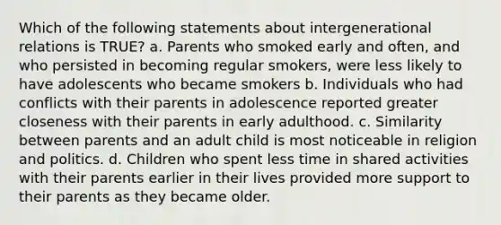 Which of the following statements about intergenerational relations is TRUE? a. Parents who smoked early and often, and who persisted in becoming regular smokers, were less likely to have adolescents who became smokers b. Individuals who had conflicts with their parents in adolescence reported greater closeness with their parents in early adulthood. c. Similarity between parents and an adult child is most noticeable in religion and politics. d. Children who spent less time in shared activities with their parents earlier in their lives provided more support to their parents as they became older.