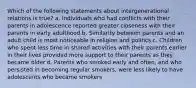 Which of the following statements about intergenerational relations is true? a. Individuals who had conflicts with their parents in adolescence reported greater closeness with their parents in early adulthood b. Similarity between parents and an adult child is most noticeable in religion and politics c. Children who spent less time in shared activities with their parents earlier in their lives provided more support to their parents as they became older d. Parents who smoked early and often, and who persisted in becoming regular smokers, were less likely to have adolescents who became smokers