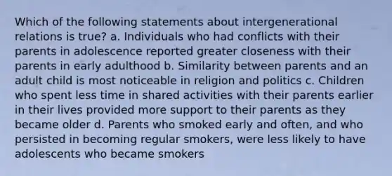 Which of the following statements about intergenerational relations is true? a. Individuals who had conflicts with their parents in adolescence reported greater closeness with their parents in early adulthood b. Similarity between parents and an adult child is most noticeable in religion and politics c. Children who spent less time in shared activities with their parents earlier in their lives provided more support to their parents as they became older d. Parents who smoked early and often, and who persisted in becoming regular smokers, were less likely to have adolescents who became smokers