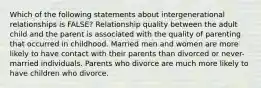 Which of the following statements about intergenerational relationships is FALSE? Relationship quality between the adult child and the parent is associated with the quality of parenting that occurred in childhood. Married men and women are more likely to have contact with their parents than divorced or never-married individuals. Parents who divorce are much more likely to have children who divorce.