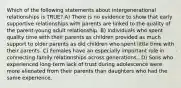 Which of the following statements about intergenerational relationships is TRUE? A) There is no evidence to show that early supportive relationships with parents are linked to the quality of the parent-young adult relationship. B) Individuals who spent quality time with their parents as children provided as much support to older parents as did children who spent little time with their parents. C) Females have an especially important role in connecting family relationships across generations.. D) Sons who experienced long-term lack of trust during adolescence were more alienated from their parents than daughters who had the same experience.