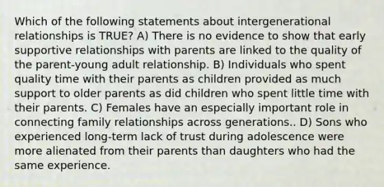 Which of the following statements about intergenerational relationships is TRUE? A) There is no evidence to show that early supportive relationships with parents are linked to the quality of the parent-young adult relationship. B) Individuals who spent quality time with their parents as children provided as much support to older parents as did children who spent little time with their parents. C) Females have an especially important role in connecting family relationships across generations.. D) Sons who experienced long-term lack of trust during adolescence were more alienated from their parents than daughters who had the same experience.