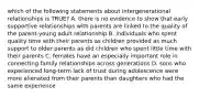 which of the following statements about intergenerational relationships is TRUE? A. there is no evidence to show that early supportive relationships with parents are linked to the quality of the parent-young adult relationship B. individuals who spent quality time with their parents as children provided as much support to older parents as did children who spent little time with their parents C. females have an especially important role in connecting family relationships across generations D. sons who experienced long-term lack of trust during adolescence were more alienated from their parents than daughters who had the same experience