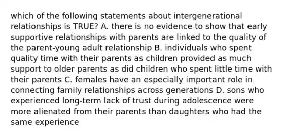 which of the following statements about intergenerational relationships is TRUE? A. there is no evidence to show that early supportive relationships with parents are linked to the quality of the parent-young adult relationship B. individuals who spent quality time with their parents as children provided as much support to older parents as did children who spent little time with their parents C. females have an especially important role in connecting family relationships across generations D. sons who experienced long-term lack of trust during adolescence were more alienated from their parents than daughters who had the same experience