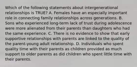 Which of the following statements about intergenerational relationships is TRUE? A. Females have an especially important role in connecting family relationships across generations. B. Sons who experienced long-term lack of trust during adolescence were more alienated from their parents than daughters who had the same experience. C. There is no evidence to show that early supportive relationships with parents are linked to the quality of the parent-young adult relationship. D. Individuals who spent quality time with their parents as children provided as much support to older parents as did children who spent little time with their parents.