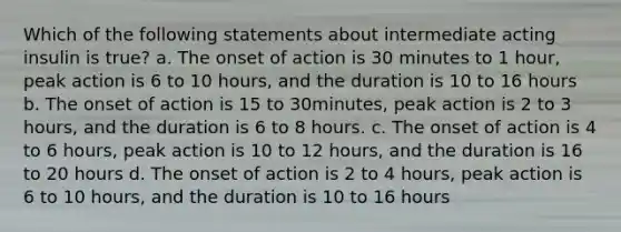 Which of the following statements about intermediate acting insulin is true? a. The onset of action is 30 minutes to 1 hour, peak action is 6 to 10 hours, and the duration is 10 to 16 hours b. The onset of action is 15 to 30minutes, peak action is 2 to 3 hours, and the duration is 6 to 8 hours. c. The onset of action is 4 to 6 hours, peak action is 10 to 12 hours, and the duration is 16 to 20 hours d. The onset of action is 2 to 4 hours, peak action is 6 to 10 hours, and the duration is 10 to 16 hours