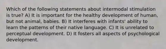 Which of the following statements about intermodal stimulation is true? A) It is important for the healthy development of human, but not animal, babies. B) It interferes with infants' ability to learn the patterns of their native language. C) It is unrelated to perceptual development. D) It fosters all aspects of psychological development.