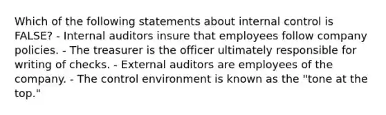 Which of the following statements about internal control is FALSE? - Internal auditors insure that employees follow company policies. - The treasurer is the officer ultimately responsible for writing of checks. - External auditors are employees of the company. - The control environment is known as the "tone at the top."