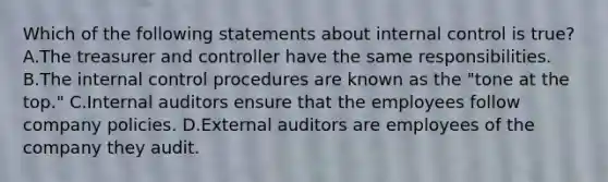 Which of the following statements about <a href='https://www.questionai.com/knowledge/kjj42owoAP-internal-control' class='anchor-knowledge'>internal control</a> is​ true? A.The treasurer and controller have the same responsibilities. B.The internal control procedures are known as the​ "tone at the​ top." C.Internal auditors ensure that the employees follow company policies. D.External auditors are employees of the company they audit.