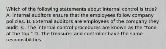 Which of the following statements about internal control is​ true? A. Internal auditors ensure that the employees follow company policies. B. External auditors are employees of the company they audit. C. The internal control procedures are known as the​ "tone at the​ top." D. The treasurer and controller have the same responsibilities.