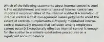 Which of the following statements about internal control is true?A.The establishment and maintenance of internal control are important responsibilities of the internal auditor.B.A limitation of internal control is that management makes judgments about the extent of controls it implements.C.Properly maintained internal control reasonably ensures that collusion among employees cannot occur.D.Exceptionally effective internal control is enough for the auditor to eliminate substantive procedures on a significant account balance.