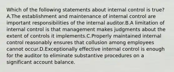 Which of the following statements about internal control is true?A.The establishment and maintenance of internal control are important responsibilities of the internal auditor.B.A limitation of internal control is that management makes judgments about the extent of controls it implements.C.Properly maintained internal control reasonably ensures that collusion among employees cannot occur.D.Exceptionally effective internal control is enough for the auditor to eliminate substantive procedures on a significant account balance.