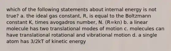 which of the following statements about internal energy is not true? a. the ideal gas constant, R, is equal to the Boltzmann constant K, times avogadros number, N. (R=kn) b. a linear molecule has two translational modes of motion c. molecules can have translational rotational and vibrational motion d. a single atom has 3/2kT of kinetic energy