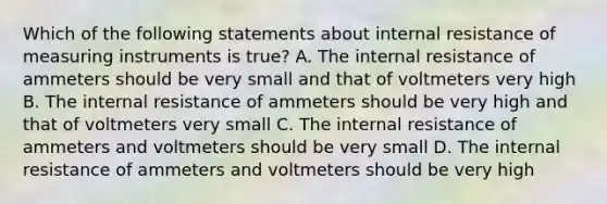 Which of the following statements about internal resistance of measuring instruments is true? A. The internal resistance of ammeters should be very small and that of voltmeters very high B. The internal resistance of ammeters should be very high and that of voltmeters very small C. The internal resistance of ammeters and voltmeters should be very small D. The internal resistance of ammeters and voltmeters should be very high