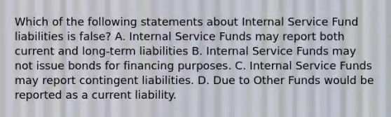 Which of the following statements about Internal Service Fund liabilities is false? A. Internal Service Funds may report both current and long-term liabilities B. Internal Service Funds may not issue bonds for financing purposes. C. Internal Service Funds may report contingent liabilities. D. Due to Other Funds would be reported as a current liability.