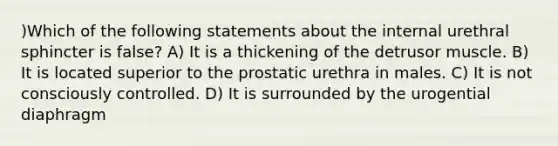 )Which of the following statements about the internal urethral sphincter is false? A) It is a thickening of the detrusor muscle. B) It is located superior to the prostatic urethra in males. C) It is not consciously controlled. D) It is surrounded by the urogential diaphragm