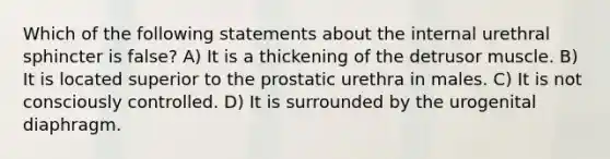 Which of the following statements about the internal urethral sphincter is false? A) It is a thickening of the detrusor muscle. B) It is located superior to the prostatic urethra in males. C) It is not consciously controlled. D) It is surrounded by the urogenital diaphragm.