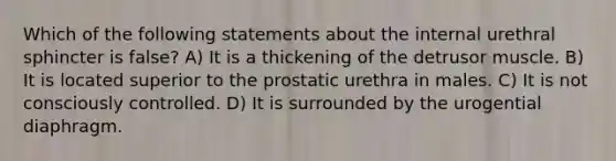 Which of the following statements about the internal urethral sphincter is false? A) It is a thickening of the detrusor muscle. B) It is located superior to the prostatic urethra in males. C) It is not consciously controlled. D) It is surrounded by the urogential diaphragm.