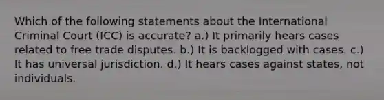 Which of the following statements about the International Criminal Court (ICC) is accurate? a.) It primarily hears cases related to free trade disputes. b.) It is backlogged with cases. c.) It has universal jurisdiction. d.) It hears cases against states, not individuals.