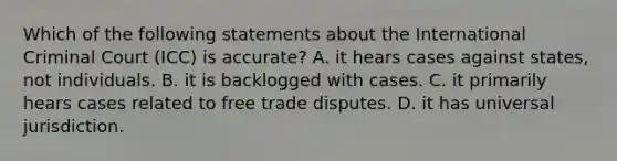 Which of the following statements about the International Criminal Court (ICC) is accurate? A. it hears cases against states, not individuals. B. it is backlogged with cases. C. it primarily hears cases related to free trade disputes. D. it has universal jurisdiction.