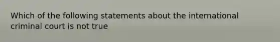 Which of the following statements about the international criminal court is not true